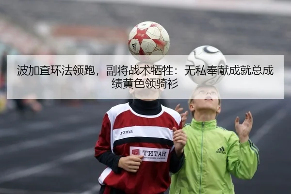 波加查环法领跑，副将战术牺牲：无私奉献成就总成绩黄色领骑衫
