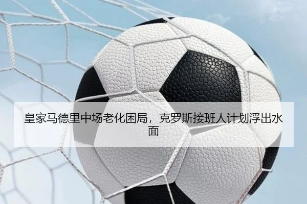 皇家马德里中场老化困局，克罗斯接班人计划浮出水面